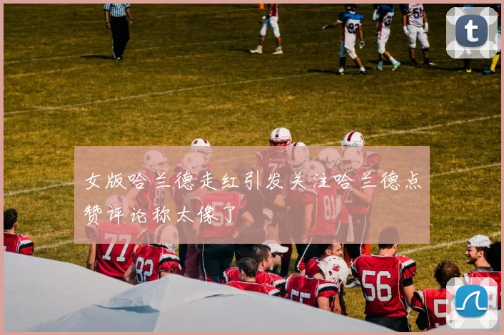 女版哈兰德走红引发关注哈兰德点赞评论称太像了