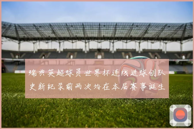 瑞典英超球员世界杯连线进球创队史新纪录前两次均在本届赛事诞生