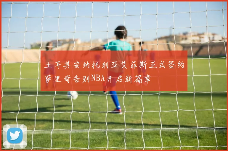 土耳其安纳托利亚艾菲斯正式签约萨里奇告别NBA开启新篇章