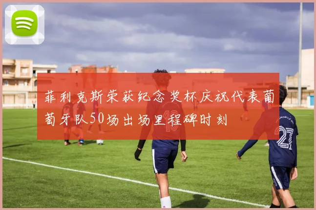 菲利克斯荣获纪念奖杯庆祝代表葡萄牙队50场出场里程碑时刻