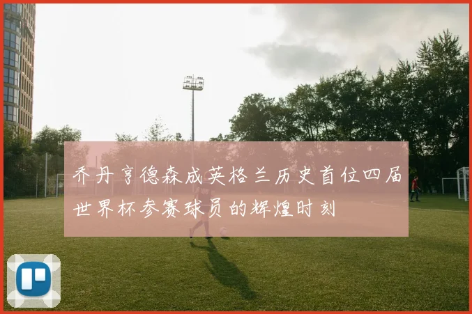 乔丹亨德森成英格兰历史首位四届世界杯参赛球员的辉煌时刻