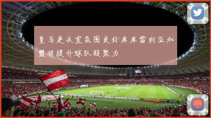 皇马更衣室氛围良好库库雷利亚加盟将提升球队凝聚力