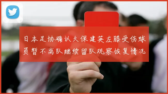日本足协确认久保建英左膝受伤球员暂不离队继续留队观察恢复情况