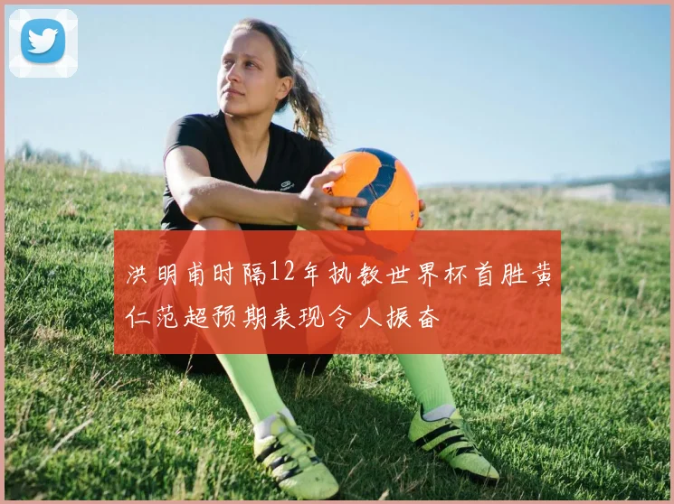 洪明甫时隔12年执教世界杯首胜黄仁范超预期表现令人振奋