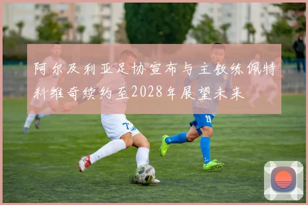 阿尔及利亚足协宣布与主教练佩特科维奇续约至2028年展望未来