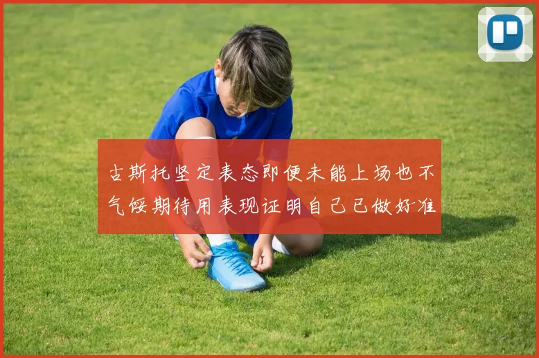 古斯托坚定表态即便未能上场也不气馁期待用表现证明自己已做好准备