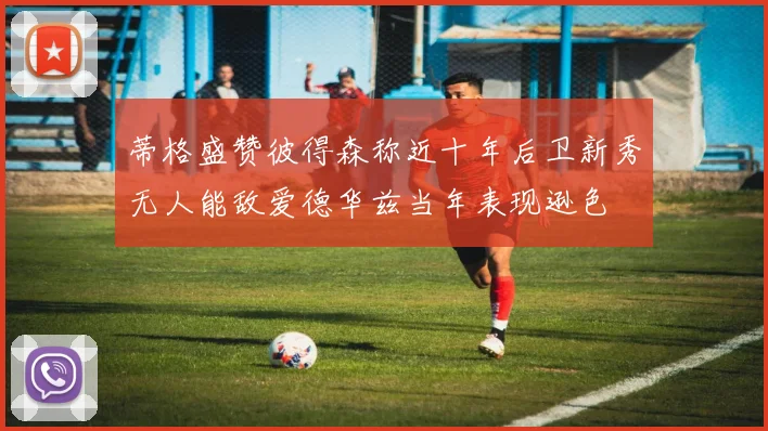 蒂格盛赞彼得森称近十年后卫新秀无人能敌爱德华兹当年表现逊色