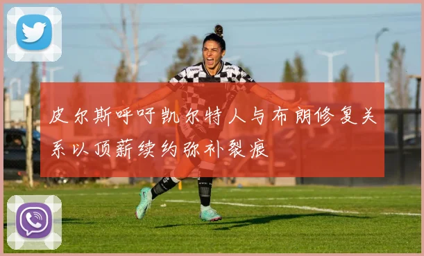皮尔斯呼吁凯尔特人与布朗修复关系以顶薪续约弥补裂痕