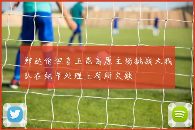 郑达伦坦言玉昆高原主场挑战大我队在细节处理上有所欠缺