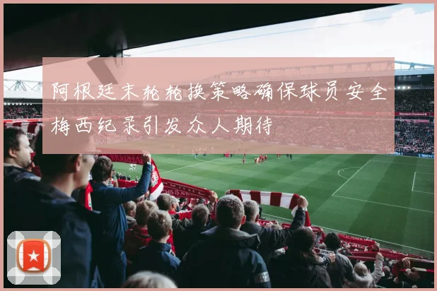 阿根廷末轮轮换策略确保球员安全梅西纪录引发众人期待