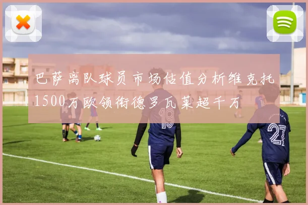 巴萨离队球员市场估值分析维克托1500万欧领衔德罗瓦莱超千万
